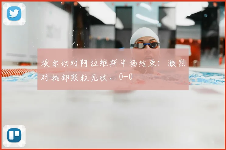 埃尔切对阿拉维斯半场结束:激烈对抗却颗粒无收,0-0