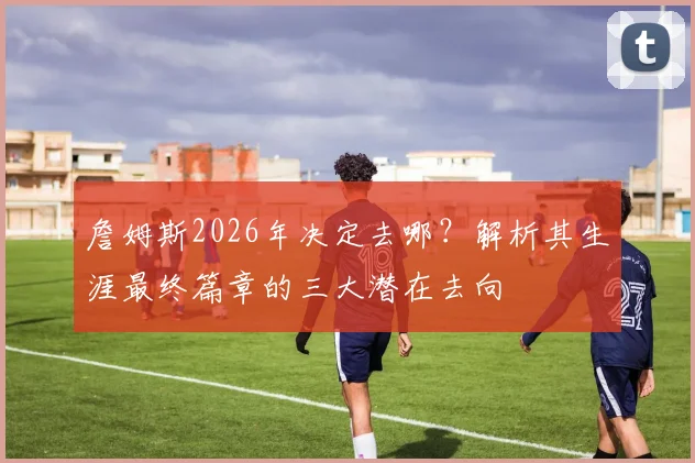 詹姆斯2026年决定去哪？解析其生涯最终篇章的三大潜在去向