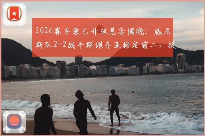2026赛季意乙升级悬念揭晓：威尼斯队2-2战平斯佩齐亚锁定前二，提前一轮成功冲甲，附完整升级历程解析