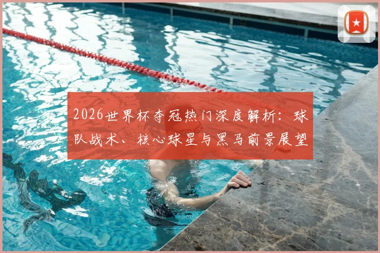 2026世界杯夺冠热门深度解析:球队战术、核心球星与黑马前景展望