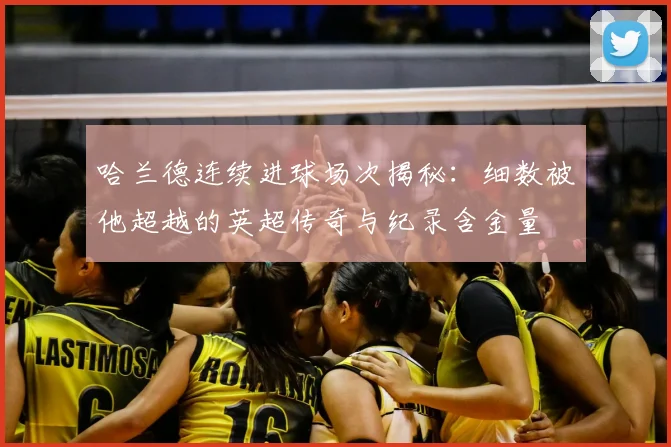 哈兰德连续进球场次揭秘：细数被他超越的英超传奇与纪录含金量