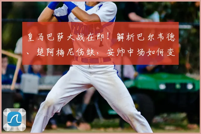 皇马巴萨大战在即！解析巴尔韦德、楚阿梅尼伤缺，安帅中场如何变阵应对