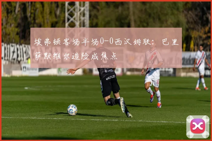 埃弗顿客场半场0-0西汉姆联:巴里萨默维尔造险成焦点