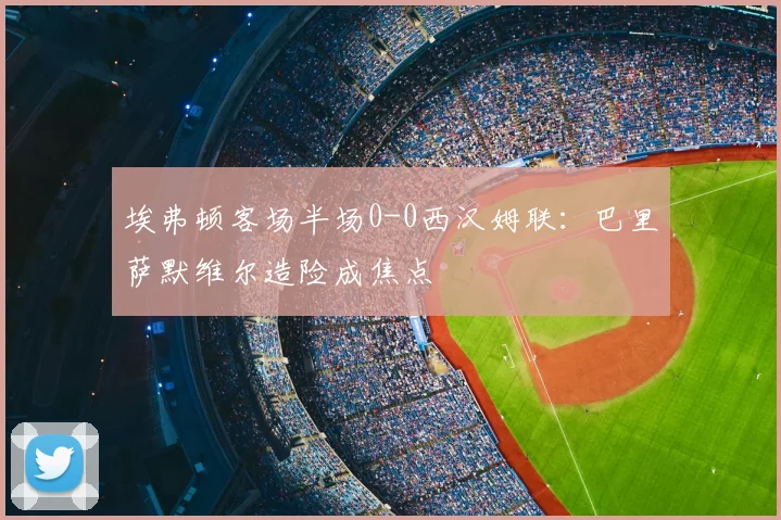 埃弗顿客场半场0-0西汉姆联：巴里萨默维尔造险成焦点