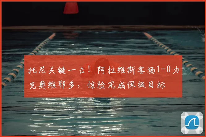 托尼关键一击！阿拉维斯客场1-0力克奥维耶多，惊险完成保级目标