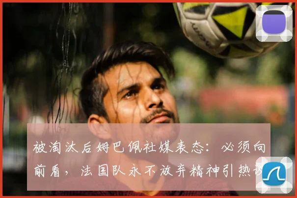 被淘汰后姆巴佩社媒表态:必须向前看,法国队永不放弃精神引热议