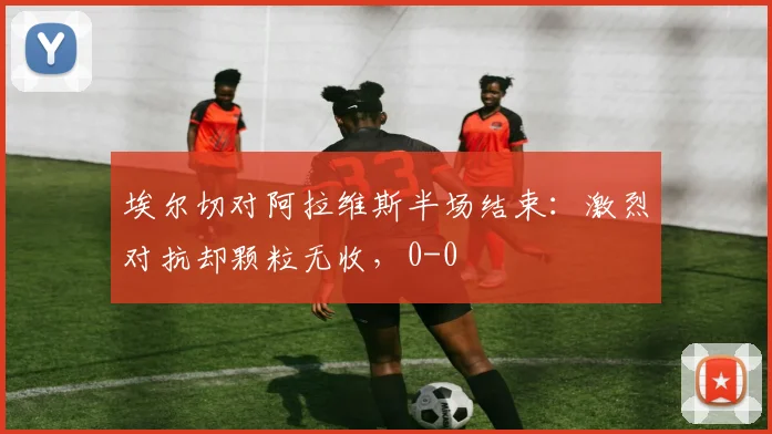 埃尔切对阿拉维斯半场结束：激烈对抗却颗粒无收，0-0