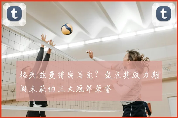 格列兹曼将离马竞？盘点其效力期间未获的三大冠军荣誉